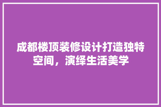 成都楼顶装修设计打造独特空间，演绎生活美学