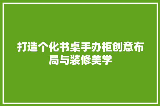 打造个化书桌手办柜创意布局与装修美学