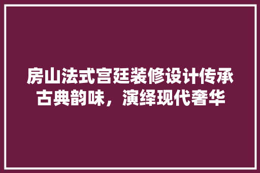 房山法式宫廷装修设计传承古典韵味，演绎现代奢华