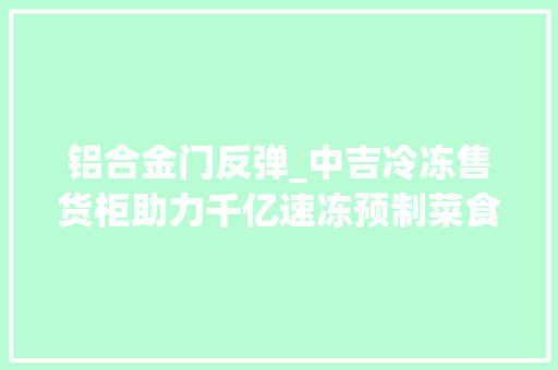 铝合金门反弹_中吉冷冻售货柜助力千亿速冻预制菜食物市场持续扩容