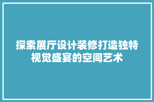 探索展厅设计装修打造独特视觉盛宴的空间艺术