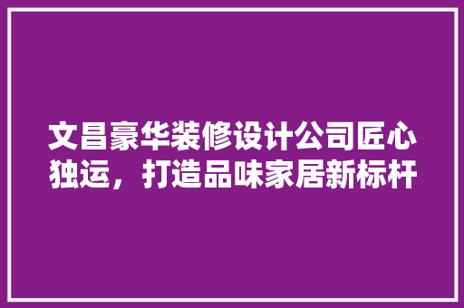 文昌豪华装修设计公司匠心独运，打造品味家居新标杆