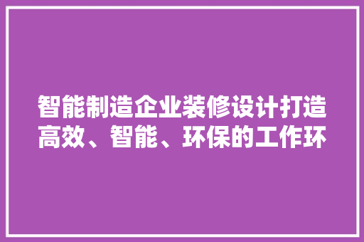 智能制造企业装修设计打造高效、智能、环保的工作环境