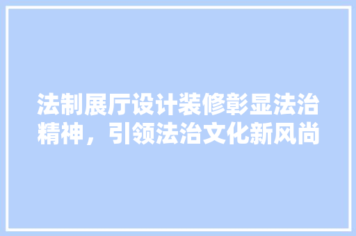 法制展厅设计装修彰显法治精神，引领法治文化新风尚