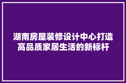 湖南房屋装修设计中心打造高品质家居生活的新标杆