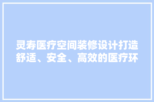 灵寿医疗空间装修设计打造舒适、安全、高效的医疗环境