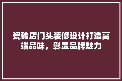 瓷砖店门头装修设计打造高端品味，彰显品牌魅力