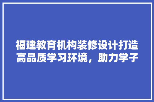 福建教育机构装修设计打造高品质学习环境，助力学子成长