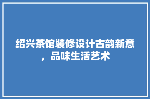 绍兴茶馆装修设计古韵新意，品味生活艺术