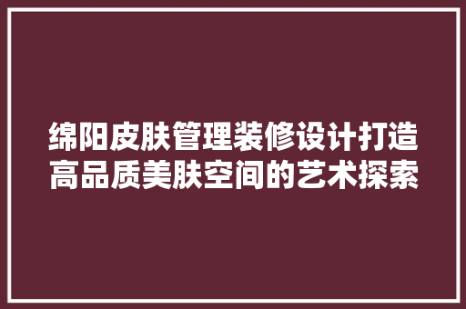 绵阳皮肤管理装修设计打造高品质美肤空间的艺术探索