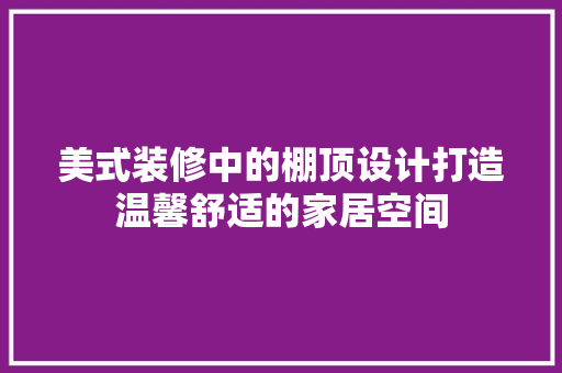 美式装修中的棚顶设计打造温馨舒适的家居空间