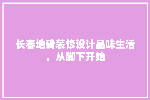 长春地砖装修设计品味生活，从脚下开始