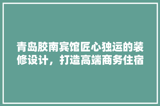 青岛胶南宾馆匠心独运的装修设计，打造高端商务住宿新标杆