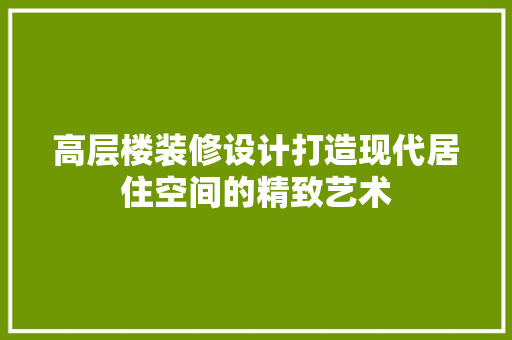 高层楼装修设计打造现代居住空间的精致艺术