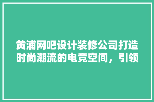 黄浦网吧设计装修公司打造时尚潮流的电竞空间，引领电竞文化新风尚