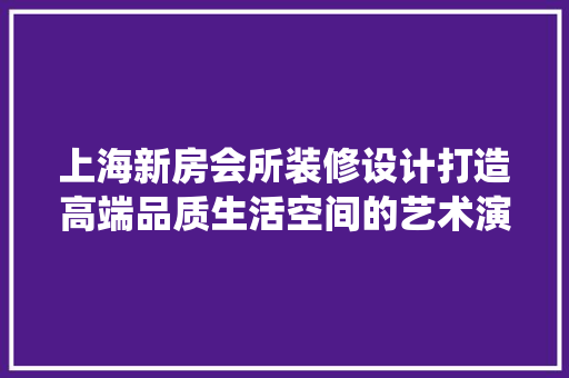 上海新房会所装修设计打造高端品质生活空间的艺术演绎