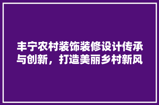 丰宁农村装饰装修设计传承与创新，打造美丽乡村新风貌