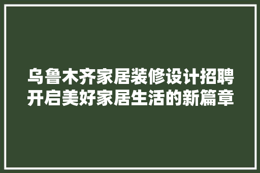 乌鲁木齐家居装修设计招聘开启美好家居生活的新篇章