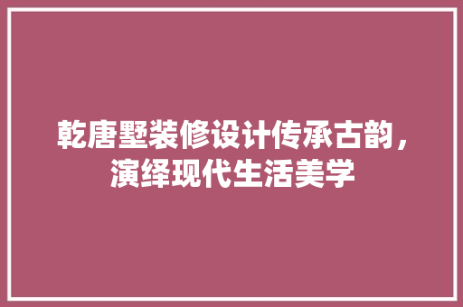 乾唐墅装修设计传承古韵，演绎现代生活美学