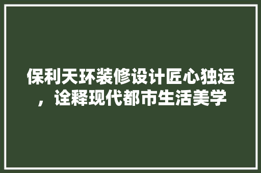 保利天环装修设计匠心独运，诠释现代都市生活美学