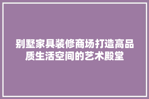 别墅家具装修商场打造高品质生活空间的艺术殿堂