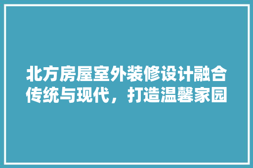北方房屋室外装修设计融合传统与现代，打造温馨家园