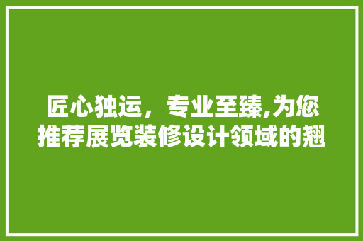 匠心独运，专业至臻,为您推荐展览装修设计领域的翘楚公司