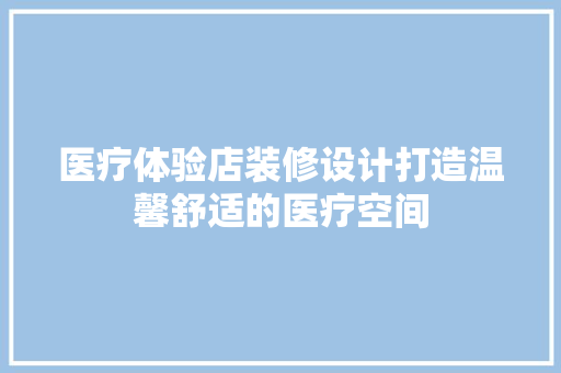 医疗体验店装修设计打造温馨舒适的医疗空间