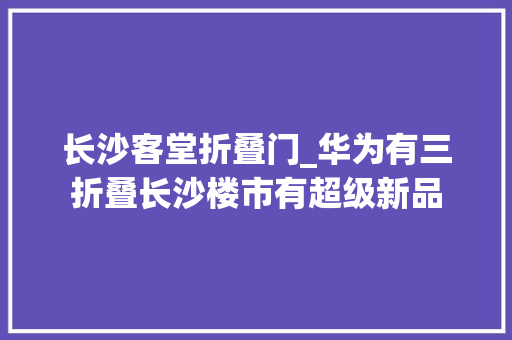 长沙客堂折叠门_华为有三折叠长沙楼市有超级新品