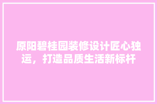 原阳碧桂园装修设计匠心独运，打造品质生活新标杆