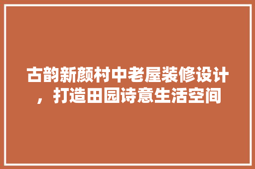 古韵新颜村中老屋装修设计，打造田园诗意生活空间