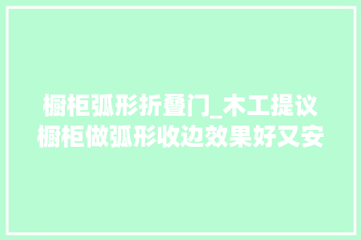 橱柜弧形折叠门_木工提议橱柜做弧形收边效果好又安然成品出来我多给了800
