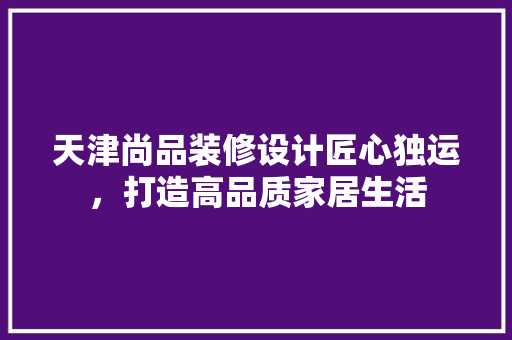 天津尚品装修设计匠心独运，打造高品质家居生活