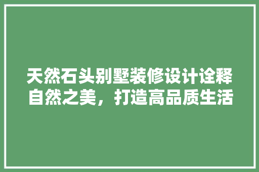 天然石头别墅装修设计诠释自然之美，打造高品质生活空间