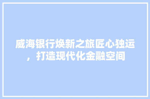 威海银行焕新之旅匠心独运，打造现代化金融空间