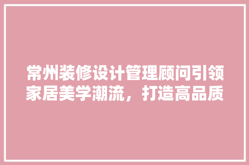 常州装修设计管理顾问引领家居美学潮流，打造高品质生活空间