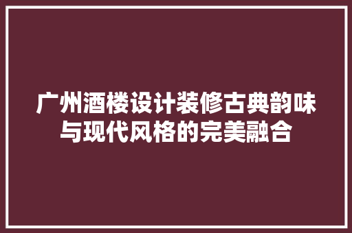 广州酒楼设计装修古典韵味与现代风格的完美融合