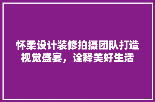 怀柔设计装修拍摄团队打造视觉盛宴，诠释美好生活