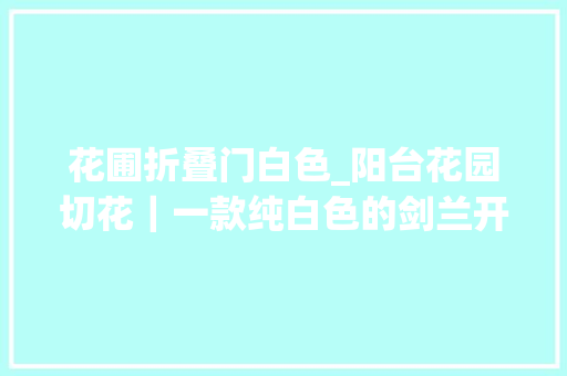 花圃折叠门白色_阳台花园切花｜一款纯白色的剑兰开花了开花了田园生活