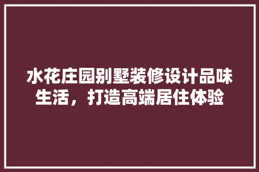 水花庄园别墅装修设计品味生活，打造高端居住体验