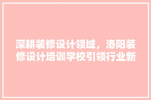 深耕装修设计领域，洛阳装修设计培训学校引领行业新风向