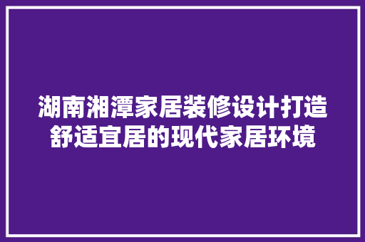 湖南湘潭家居装修设计打造舒适宜居的现代家居环境