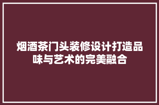 烟酒茶门头装修设计打造品味与艺术的完美融合