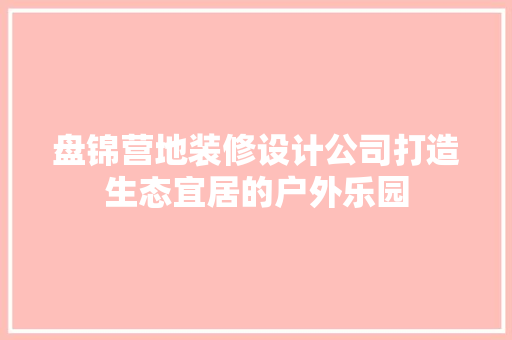 盘锦营地装修设计公司打造生态宜居的户外乐园
