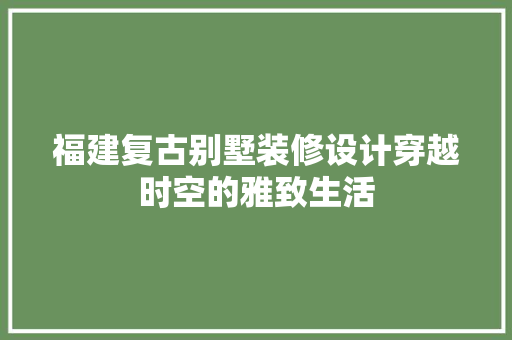 福建复古别墅装修设计穿越时空的雅致生活