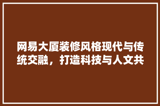 网易大厦装修风格现代与传统交融，打造科技与人文共融的办公空间
