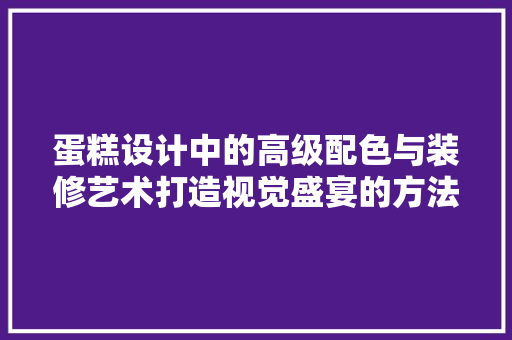 蛋糕设计中的高级配色与装修艺术打造视觉盛宴的方法