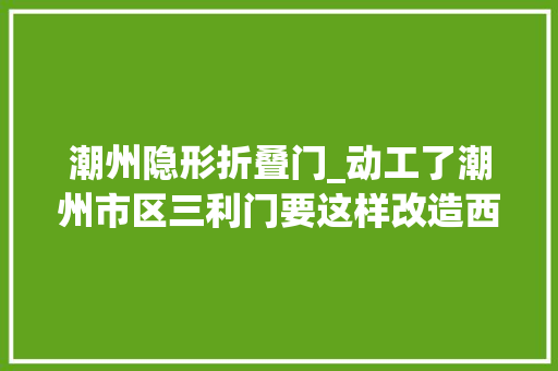 潮州隐形折叠门_动工了潮州市区三利门要这样改造西湖将建2米宽木栈道