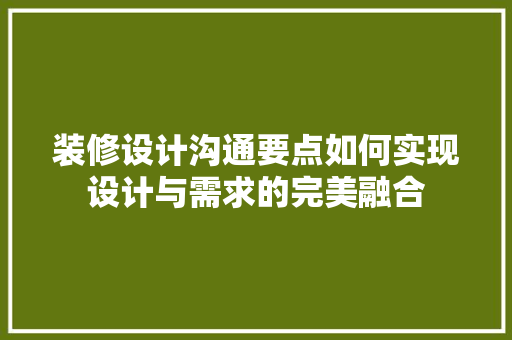 装修设计沟通要点如何实现设计与需求的完美融合
