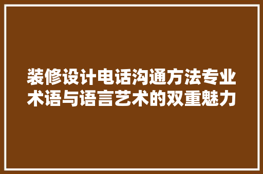 装修设计电话沟通方法专业术语与语言艺术的双重魅力